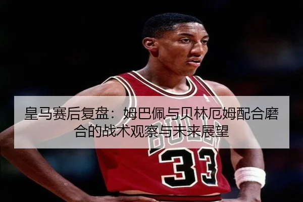 皇马赛后复盘：姆巴佩与贝林厄姆配合磨合的战术观察与未来展望（xingkong.com）